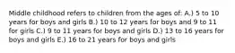 Middle childhood refers to children from the ages of: A.) 5 to 10 years for boys and girls B.) 10 to 12 years for boys and 9 to 11 for girls C.) 9 to 11 years for boys and girls D.) 13 to 16 years for boys and girls E.) 16 to 21 years for boys and girls