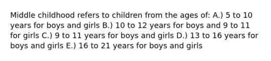 Middle childhood refers to children from the ages of: A.) 5 to 10 years for boys and girls B.) 10 to 12 years for boys and 9 to 11 for girls C.) 9 to 11 years for boys and girls D.) 13 to 16 years for boys and girls E.) 16 to 21 years for boys and girls