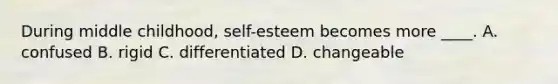 During middle childhood, self-esteem becomes more ____. A. confused B. rigid C. differentiated D. changeable