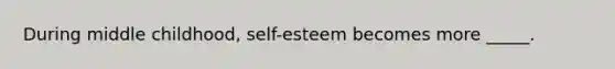 During middle childhood, self-esteem becomes more _____.