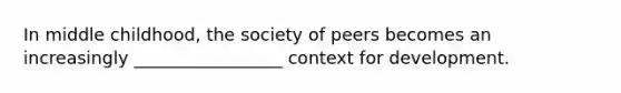 In middle childhood, the society of peers becomes an increasingly _________________ context for development.