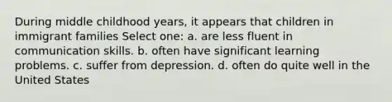 During middle childhood years, it appears that children in immigrant families Select one: a. are less fluent in communication skills. b. often have significant learning problems. c. suffer from depression. d. often do quite well in the United States