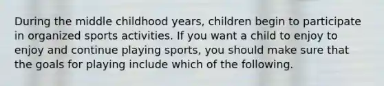 During the middle childhood years, children begin to participate in organized sports activities. If you want a child to enjoy to enjoy and continue playing sports, you should make sure that the goals for playing include which of the following.