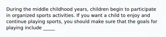 During the middle childhood years, children begin to participate in organized sports activities. If you want a child to enjoy and continue playing sports, you should make sure that the goals for playing include _____