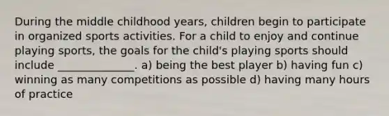 During the middle childhood years, children begin to participate in organized sports activities. For a child to enjoy and continue playing sports, the goals for the child's playing sports should include ______________. a) being the best player b) having fun c) winning as many competitions as possible d) having many hours of practice