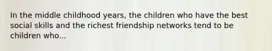 In the middle childhood years, the children who have the best social skills and the richest friendship networks tend to be children who...