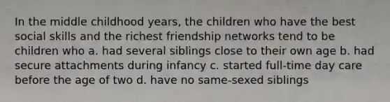 In the middle childhood years, the children who have the best social skills and the richest friendship networks tend to be children who a. had several siblings close to their own age b. had secure attachments during infancy c. started full-time day care before the age of two d. have no same-sexed siblings