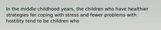 In the middle childhood years, the children who have healthier strategies for coping with stress and fewer problems with hostility tend to be children who