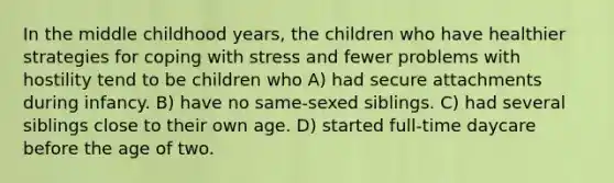 In the middle childhood years, the children who have healthier strategies for coping with stress and fewer problems with hostility tend to be children who A) had secure attachments during infancy. B) have no same-sexed siblings. C) had several siblings close to their own age. D) started full-time daycare before the age of two.