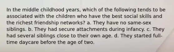 In the middle childhood years, which of the following tends to be associated with the children who have the best social skills and the richest friendship networks? a. They have no same-sex siblings. b. They had secure attachments during infancy. c. They had several siblings close to their own age. d. They started full-time daycare before the age of two.