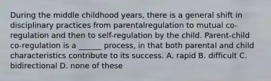 During the middle childhood years, there is a general shift in disciplinary practices from parentalregulation to mutual co-regulation and then to self-regulation by the child. Parent-child co-regulation is a ______ process, in that both parental and child characteristics contribute to its success. A. rapid B. difficult C. bidirectional D. none of these