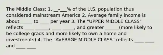 The Middle Class: 1. __-___% of the U.S. population thus considered mainstream America 2. Average family income is about _____ to ____ per year 3. The "UPPER MIDDLE CLASS" reflects ____ ______, ____ _____, and greater ______(more likely to be college grads and more likely to own a home and investments) 4. The "AVERAGE MIDDLE CLASS" reflects ____ ____ and ____ ____