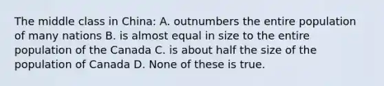 The middle class in China: A. outnumbers the entire population of many nations B. is almost equal in size to the entire population of the Canada C. is about half the size of the population of Canada D. None of these is true.