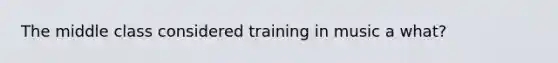 The middle class considered training in music a what?