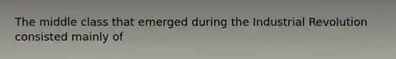 The middle class that emerged during the Industrial Revolution consisted mainly of