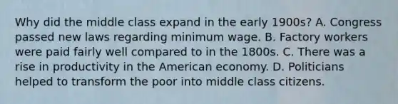 Why did the middle class expand in the early 1900s? A. Congress passed new laws regarding minimum wage. B. Factory workers were paid fairly well compared to in the 1800s. C. There was a rise in productivity in the American economy. D. Politicians helped to transform the poor into middle class citizens.