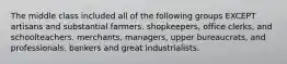 The middle class included all of the following groups EXCEPT artisans and substantial farmers. shopkeepers, office clerks, and schoolteachers. merchants, managers, upper bureaucrats, and professionals. bankers and great industrialists.