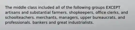 The middle class included all of the following groups EXCEPT artisans and substantial farmers. shopkeepers, office clerks, and schoolteachers. merchants, managers, upper bureaucrats, and professionals. bankers and great industrialists.