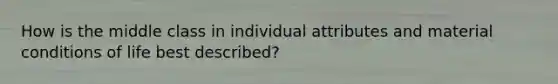 How is the middle class in individual attributes and material conditions of life best described?