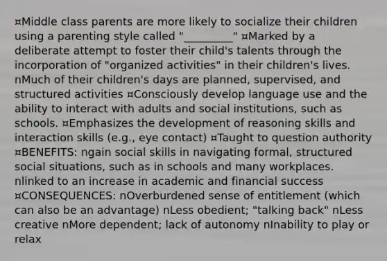 ¤Middle class parents are more likely to socialize their children using a parenting style called "_________" ¤Marked by a deliberate attempt to foster their child's talents through the incorporation of "organized activities" in their children's lives. nMuch of their children's days are planned, supervised, and structured activities ¤Consciously develop language use and the ability to interact with adults and social institutions, such as schools. ¤Emphasizes the development of reasoning skills and interaction skills (e.g., eye contact) ¤Taught to question authority ¤BENEFITS: ngain social skills in navigating formal, structured social situations, such as in schools and many workplaces. nlinked to an increase in academic and financial success ¤CONSEQUENCES: nOverburdened sense of entitlement (which can also be an advantage) nLess obedient; "talking back" nLess creative nMore dependent; lack of autonomy nInability to play or relax