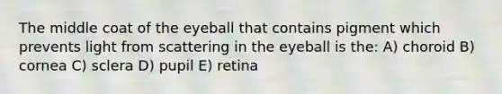 The middle coat of the eyeball that contains pigment which prevents light from scattering in the eyeball is the: A) choroid B) cornea C) sclera D) pupil E) retina