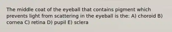 The middle coat of the eyeball that contains pigment which prevents light from scattering in the eyeball is the: A) choroid B) cornea C) retina D) pupil E) sclera