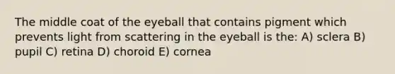 The middle coat of the eyeball that contains pigment which prevents light from scattering in the eyeball is the: A) sclera B) pupil C) retina D) choroid E) cornea