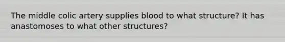 The middle colic artery supplies blood to what structure? It has anastomoses to what other structures?