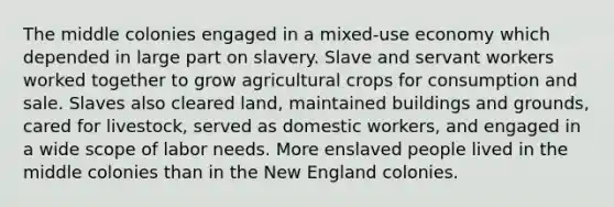 The middle colonies engaged in a mixed-use economy which depended in large part on slavery. Slave and servant workers worked together to grow agricultural crops for consumption and sale. Slaves also cleared land, maintained buildings and grounds, cared for livestock, served as domestic workers, and engaged in a wide scope of labor needs. More enslaved people lived in the middle colonies than in the New England colonies.