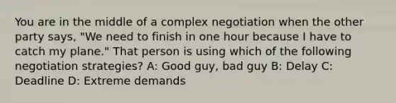 You are in the middle of a complex negotiation when the other party says, "We need to finish in one hour because I have to catch my plane." That person is using which of the following negotiation strategies? A: Good guy, bad guy B: Delay C: Deadline D: Extreme demands