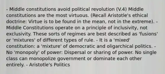 - Middle constitutions avoid political revolution (V.4) Middle constitutions are the most virtuous. (Recall Aristotle's ethical doctrine: Virtue is to be found in the mean, not in the extreme). - Middle Constitutions operate on a principle of inclusivity, not exclusivity. These sorts of regimes are best described as 'fusions' or 'mixtures' of different types of rule. - It is a 'mixed' constitution: a 'mixture' of democratic and oligarchical politics. - No 'monopoly' of power: Dispersal or sharing of power. No single class can monopolize government or dominate each other entirely. - Aristotle's Politics