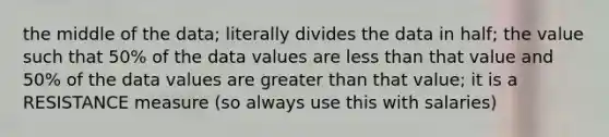 the middle of the data; literally divides the data in half; the value such that 50% of the data values are less than that value and 50% of the data values are greater than that value; it is a RESISTANCE measure (so always use this with salaries)