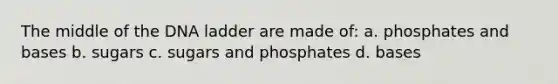 The middle of the DNA ladder are made of: a. phosphates and bases b. sugars c. sugars and phosphates d. bases