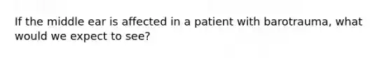 If the middle ear is affected in a patient with barotrauma, what would we expect to see?