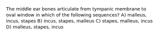 The middle ear bones articulate from tympanic membrane to oval window in which of the following sequences? A) malleus, incus, stapes B) incus, stapes, malleus C) stapes, malleus, incus D) malleus, stapes, incus