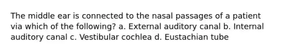 The middle ear is connected to the nasal passages of a patient via which of the following? a. External auditory canal b. Internal auditory canal c. Vestibular cochlea d. Eustachian tube