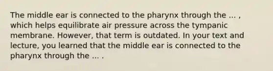 The middle ear is connected to <a href='https://www.questionai.com/knowledge/ktW97n6hGJ-the-pharynx' class='anchor-knowledge'>the pharynx</a> through the ... , which helps equilibrate air pressure across the tympanic membrane. However, that term is outdated. In your text and lecture, you learned that the middle ear is connected to the pharynx through the ... .