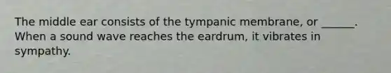 The middle ear consists of the tympanic membrane, or ______. When a sound wave reaches the eardrum, it vibrates in sympathy.