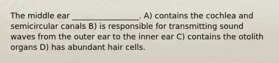 The middle ear _________________. A) contains the cochlea and semicircular canals B) is responsible for transmitting sound waves from the outer ear to the inner ear C) contains the otolith organs D) has abundant hair cells.