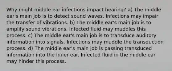 Why might middle ear infections impact hearing? a) The middle ear's main job is to detect sound waves. Infections may impair the transfer of vibrations. b) The middle ear's main job is to amplify sound vibrations. Infected fluid may muddles this process. c) The middle ear's main job is to transduce auditory information into signals. Infections may muddle the transduction process. d) The middle ear's main job is passing transduced information into the inner ear. Infected fluid in the middle ear may hinder this process.