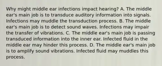 Why might middle ear infections impact hearing? A. The middle ear's main job is to transduce auditory information into signals. Infections may muddle the transduction process. B. The middle ear's main job is to detect sound waves. Infections may impair the transfer of vibrations. C. The middle ear's main job is passing transduced information into the inner ear. Infected fluid in the middle ear may hinder this process. D. The middle ear's main job is to amplify sound vibrations. Infected fluid may muddles this process.