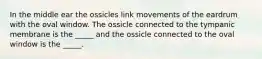 In the middle ear the ossicles link movements of the eardrum with the oval window. The ossicle connected to the tympanic membrane is the _____ and the ossicle connected to the oval window is the _____.