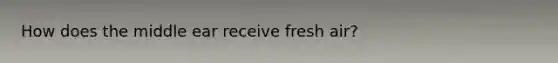 How does the middle ear receive fresh air?