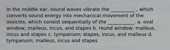 In the middle ear, sound waves vibrate the __________ , which converts sound energy into mechanical movement of the ossicles, which consist sequentially of the ___________. a. oval window; malleus, incus, and stapes b. round window; malleus, incus and stapes c. tympanum; stapes, incus, and malleus d. tympanum; malleus, incus and stapes