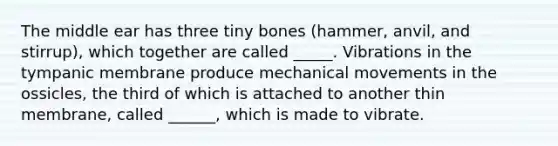 The middle ear has three tiny bones (hammer, anvil, and stirrup), which together are called _____. Vibrations in the tympanic membrane produce mechanical movements in the ossicles, the third of which is attached to another thin membrane, called ______, which is made to vibrate.