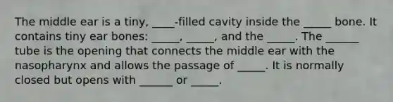 The middle ear is a tiny, ____-filled cavity inside the _____ bone. It contains tiny ear bones: _____, _____, and the _____. The ______ tube is the opening that connects the middle ear with the nasopharynx and allows the passage of _____. It is normally closed but opens with ______ or _____.