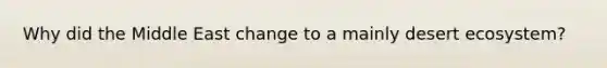 Why did the Middle East change to a mainly desert ecosystem?