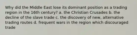 Why did the Middle East lose its dominant position as a trading region in the 16th century? a. the Christian Crusades b. the decline of the slave trade c. the discovery of new, alternative trading routes d. frequent wars in the region which discouraged trade