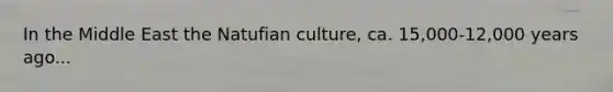 In the Middle East the Natufian culture, ca. 15,000-12,000 years ago...