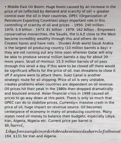 • Middle East Oil Boom: Huge boom caused by an increase in the price of oil (affected by demand and scarcity of oil) + greater control over the oil in their countries. OPEC (Organization of Petroleum Exporting Countries) plays important role in this controlling of scarcity of oil and prices. - 1950: 240 million - 1970: 5.9 billion - 1973: 81 billion - 1979: 162 billion - Empowers conservative monarchies, the Saudis, the U.A.E close to the West become incredibly wealthy through this and others do not. Creates haves and have nots. - Divides Arab world Saudi Arabia is the largest oil producing country (10 million barrels a day) + they are not running out any time soon whereas Qatar will only be able to produce several million barrels a day for about 20 more years. Strait of Hormuz: 15.5 million barrels of oil pass through this strait a day. If this were to be closed off there would be significant effects for the price of oil. Iran threatens to close it off if anyone were to attack them. Suez Canal is another strategic route for oil shipping. Price of oil is very unstable, creates problems when countries are dependent on oil revenue. Oil prices hit their peak in the 1980s then dropped dramatically and bounced around. Asian financial crisis in 1998 caused oil prices to go way down at this point. There is only so much that OPEC can do to stabilize prices. Currently= massive crash in the price of oil, huge impact on revenue source. Oil becomes centerpiece of economy in many oil producing countries. Many states need oil money to balance their budgets, especially Libya, Iran, Algeria, Nigeria etc. Current price per barrel is 48/barrel, Libya for example in order to break even needs a barrel of oil to cost184, 131 for Iran and Algeria.